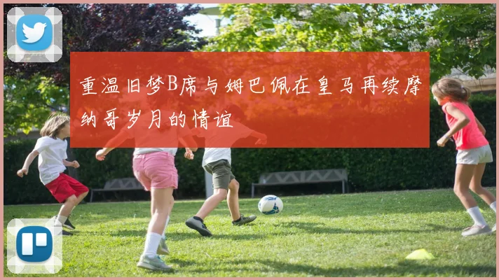 重温旧梦B席与姆巴佩在皇马再续摩纳哥岁月的情谊