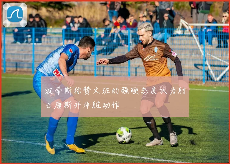 波蒂斯称赞文班的强硬态度认为肘击唐斯并非脏动作
