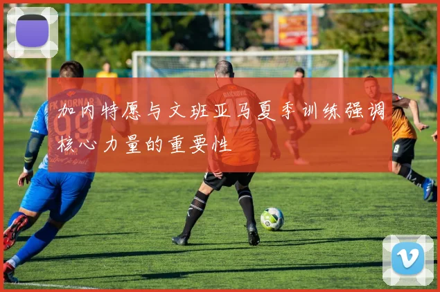 加内特愿与文班亚马夏季训练强调核心力量的重要性