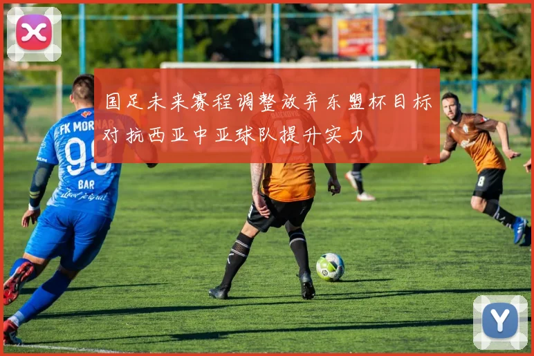 国足未来赛程调整放弃东盟杯目标对抗西亚中亚球队提升实力