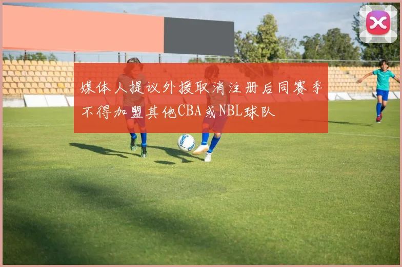 媒体人提议外援取消注册后同赛季不得加盟其他CBA或NBL球队