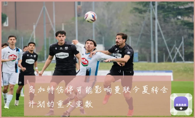 乌加特伤停可能影响曼联今夏转会计划的重大变数