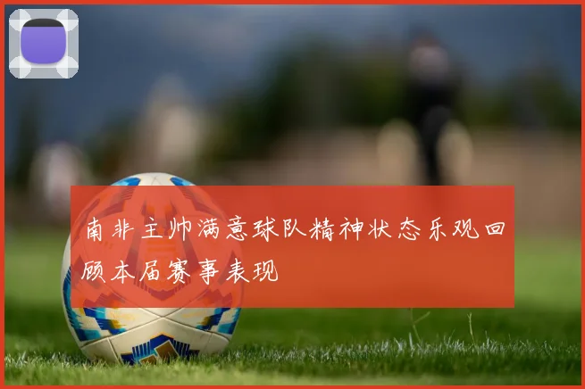 南非主帅满意球队精神状态乐观回顾本届赛事表现