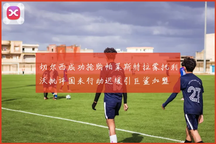 切尔西成功抢购帕莱斯特拉蒙托利沃批评国米行动迟缓引巨鲨加盟
