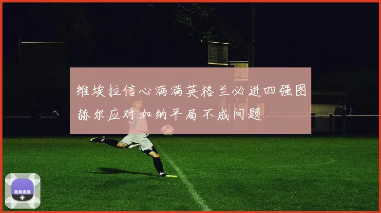 维埃拉信心满满英格兰必进四强图赫尔应对加纳平局不成问题