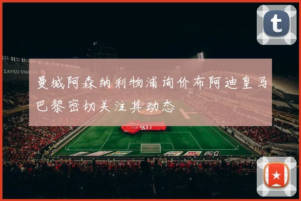 曼城阿森纳利物浦询价布阿迪皇马巴黎密切关注其动态
